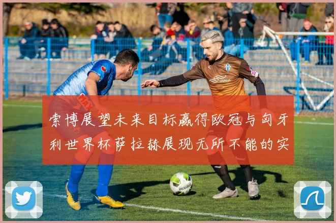 索博展望未来目标赢得欧冠与匈牙利世界杯萨拉赫展现无所不能的实力
