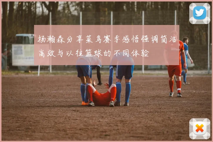 杨瀚森分享菜鸟赛季感悟强调简洁高效与以往篮球的不同体验