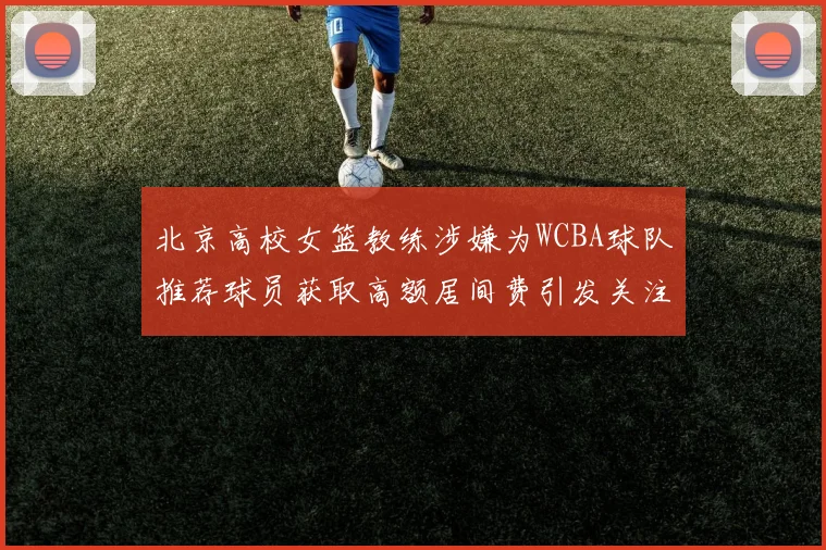 北京高校女篮教练涉嫌为WCBA球队推荐球员获取高额居间费引发关注