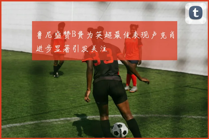 鲁尼盛赞B费为英超最佳表现卢克肖进步显著引发关注