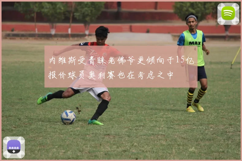 内维斯受青睐老佛爷更倾向于15亿报价球员奥利赛也在考虑之中