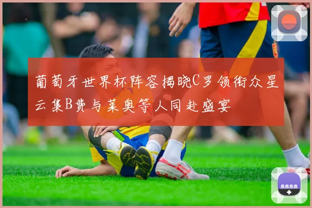 葡萄牙世界杯阵容揭晓C罗领衔众星云集B费与莱奥等人同赴盛宴