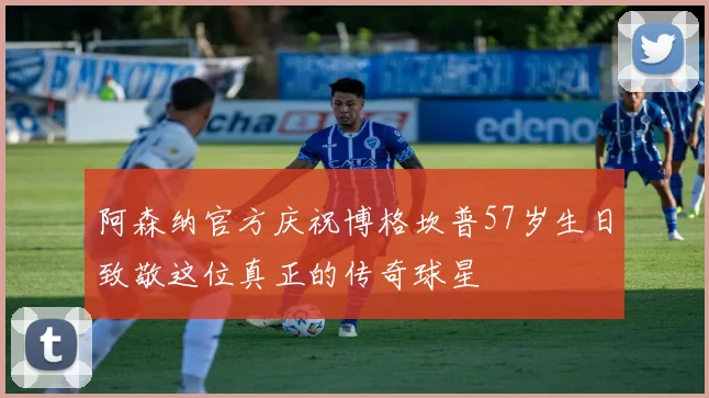 阿森纳官方庆祝博格坎普57岁生日致敬这位真正的传奇球星