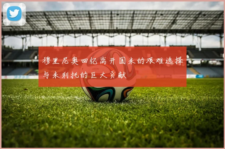 穆里尼奥回忆离开国米的艰难选择与米利托的巨大贡献