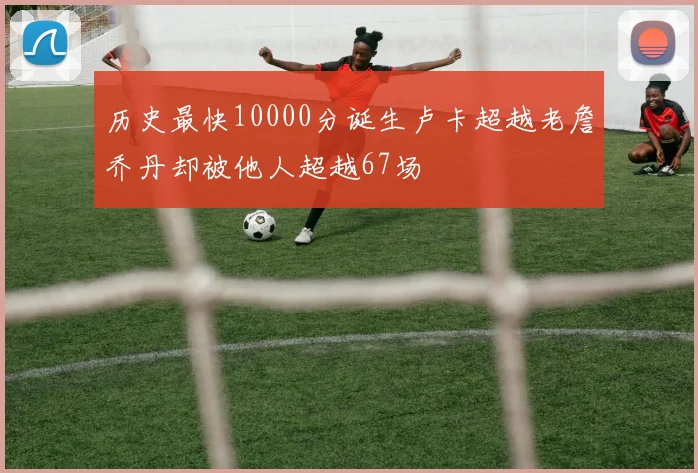 历史最快10000分诞生卢卡超越老詹乔丹却被他人超越67场