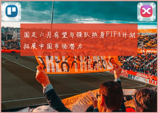 国足六月有望与强队热身FIFA计划拓展中国市场潜力
