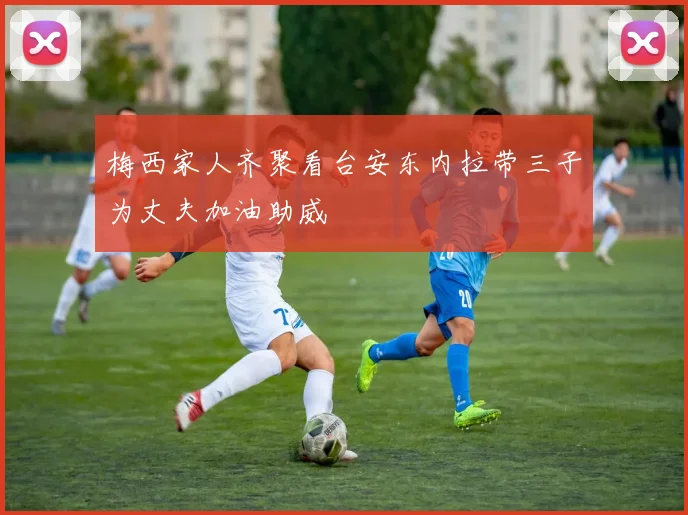 梅西家人齐聚看台安东内拉带三子为丈夫加油助威