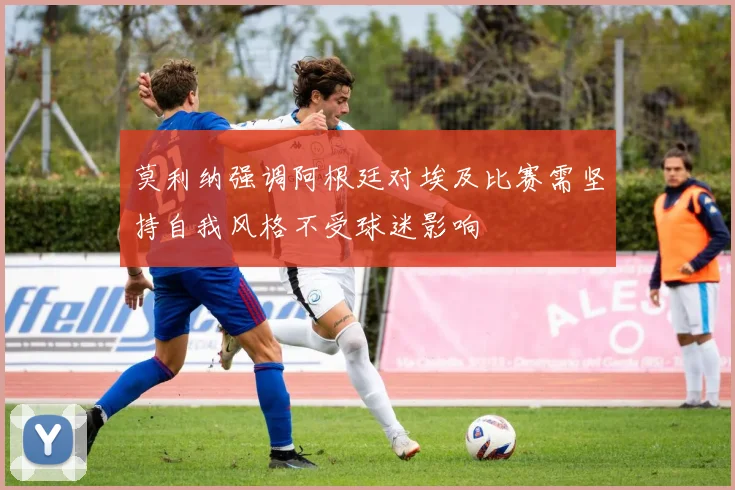 莫利纳强调阿根廷对埃及比赛需坚持自我风格不受球迷影响