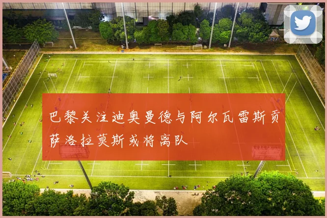 巴黎关注迪奥曼德与阿尔瓦雷斯贡萨洛拉莫斯或将离队