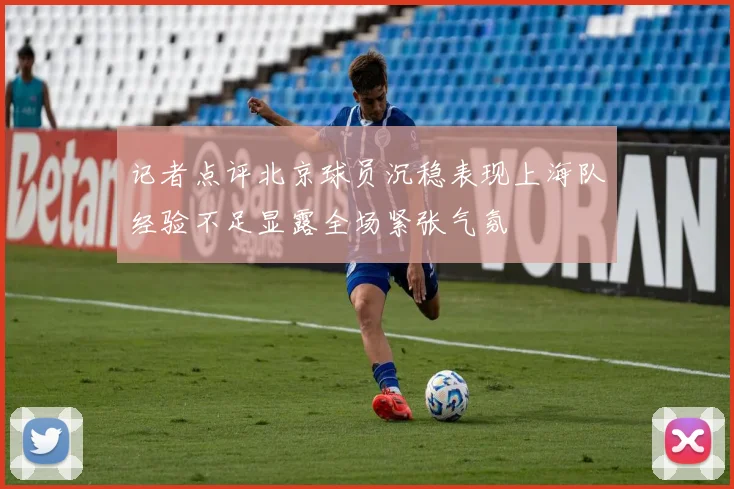 记者点评北京球员沉稳表现上海队经验不足显露全场紧张气氛