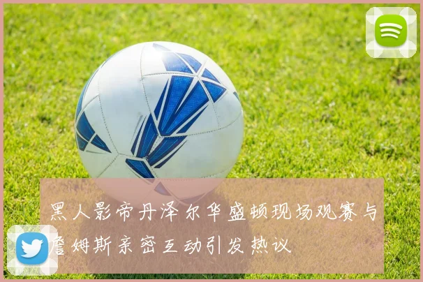 黑人影帝丹泽尔华盛顿现场观赛与詹姆斯亲密互动引发热议