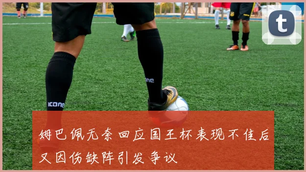 姆巴佩无奈回应国王杯表现不佳后又因伤缺阵引发争议