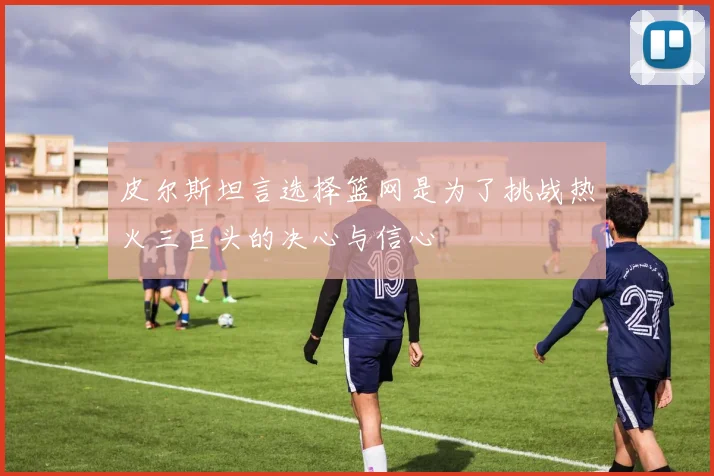 皮尔斯坦言选择篮网是为了挑战热火三巨头的决心与信心