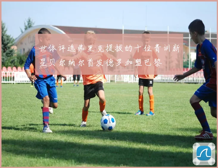 世体评选弗里克提拔的十位青训新星贝尔纳尔首发德罗加盟巴黎