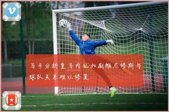马卡分析皇马内乱加剧维尼修斯与球队关系难以修复