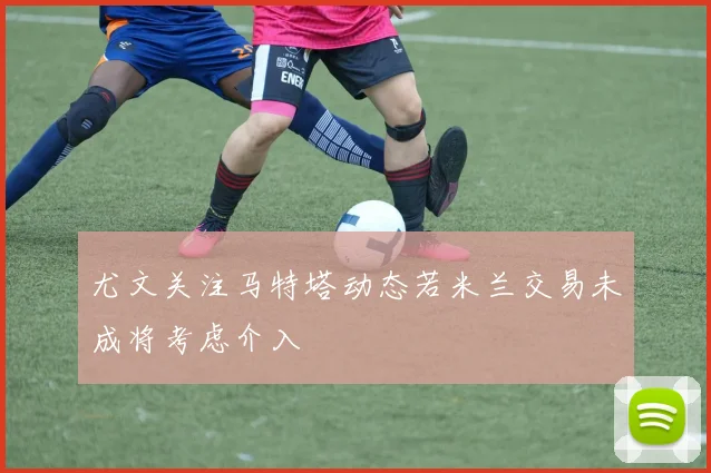 尤文关注马特塔动态若米兰交易未成将考虑介入