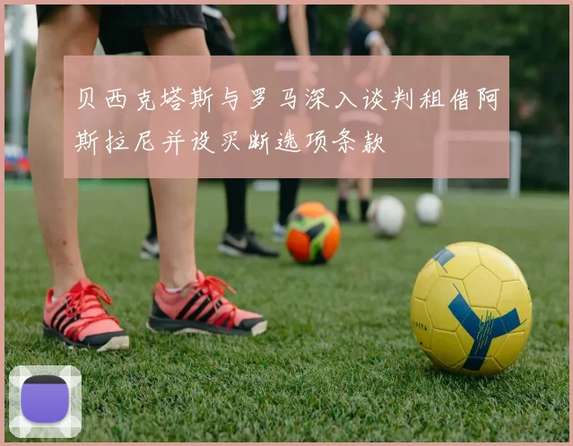 贝西克塔斯与罗马深入谈判租借阿斯拉尼并设买断选项条款