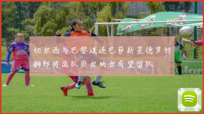 切尔西与巴黎追逐巴萨新星德罗特狮即将离队贝尔纳尔有望留队