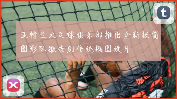 亚特兰大足球俱乐部推出全新极简圆形队徽告别传统椭圆设计